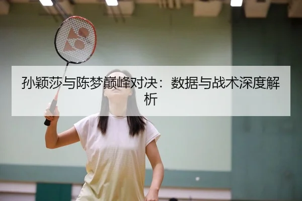 孙颖莎与陈梦巅峰对决：数据与战术深度解析